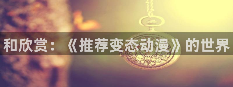 kakaopage韩漫官网：和欣赏：《推荐变态动漫》的世界
